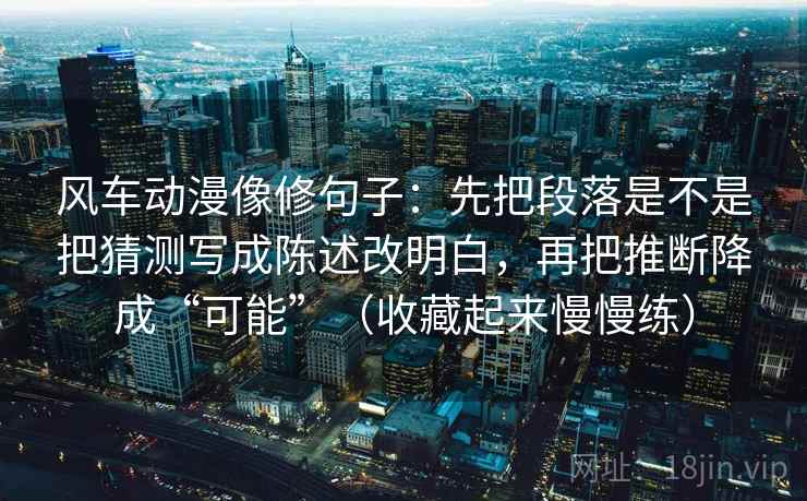 风车动漫像修句子:先把段落是不是把猜测写成陈述改明白,再把推断降成“可能”(收藏起来慢慢练)