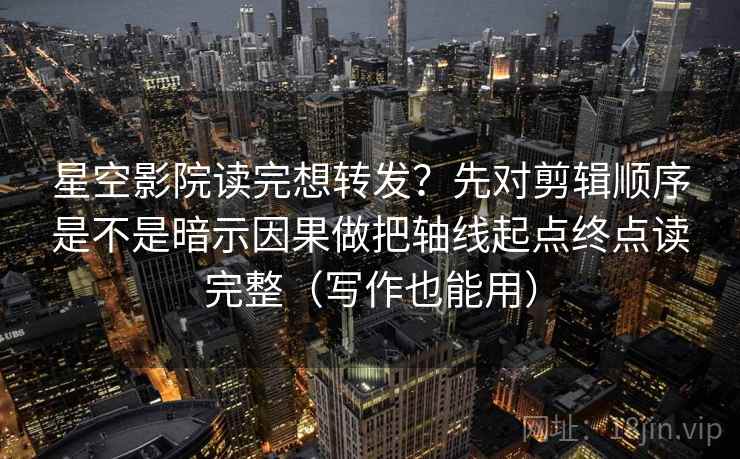 星空影院读完想转发?先对剪辑顺序是不是暗示因果做把轴线起点终点读完整(写作也能用)