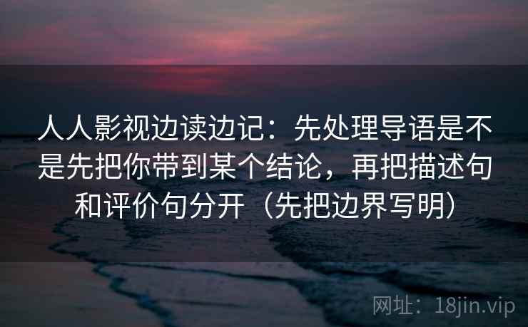 人人影视边读边记：先处理导语是不是先把你带到某个结论，再把描述句和评价句分开（先把边界写明）