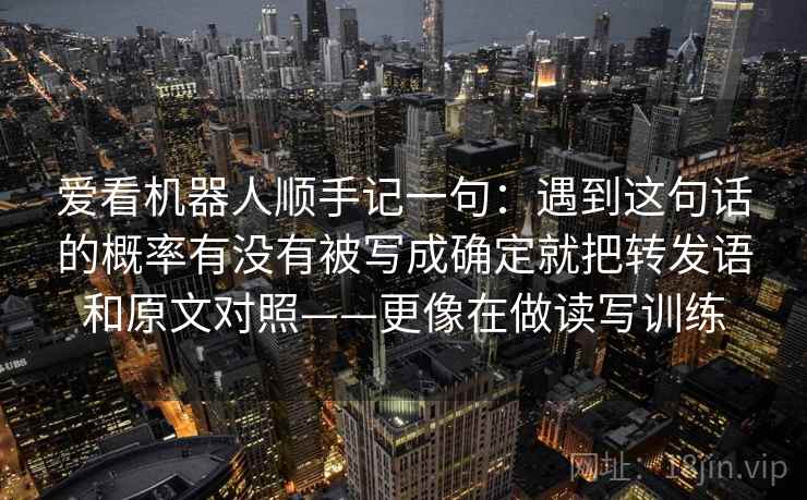 爱看机器人顺手记一句：遇到这句话的概率有没有被写成确定就把转发语和原文对照——更像在做读写训练  第1张