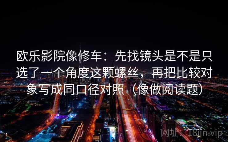 欧乐影院像修车：先找镜头是不是只选了一个角度这颗螺丝，再把比较对象写成同口径对照（像做阅读题）  第2张