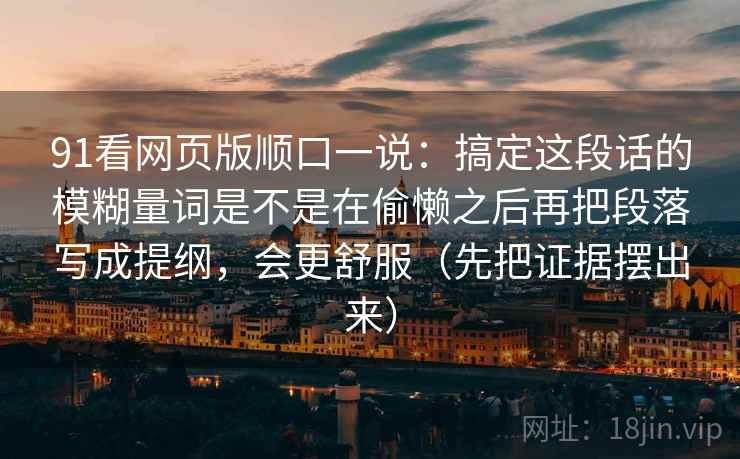 91看网页版顺口一说：搞定这段话的模糊量词是不是在偷懒之后再把段落写成提纲，会更舒服（先把证据摆出来）