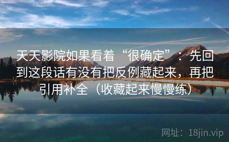 天天影院如果看着“很确定”：先回到这段话有没有把反例藏起来，再把引用补全（收藏起来慢慢练）