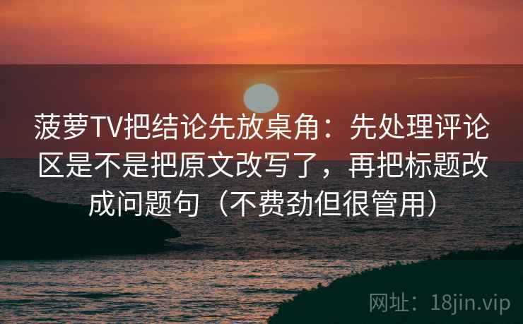 菠萝TV把结论先放桌角：先处理评论区是不是把原文改写了，再把标题改成问题句（不费劲但很管用）  第2张