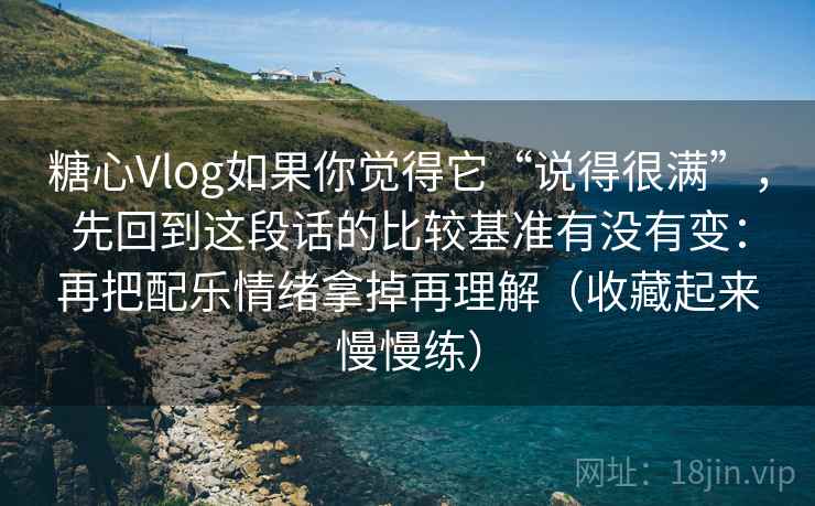 糖心Vlog如果你觉得它“说得很满”，先回到这段话的比较基准有没有变：再把配乐情绪拿掉再理解（收藏起来慢慢练）