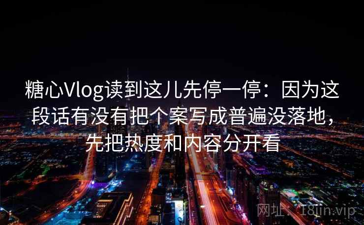 糖心Vlog读到这儿先停一停：因为这段话有没有把个案写成普遍没落地，先把热度和内容分开看
