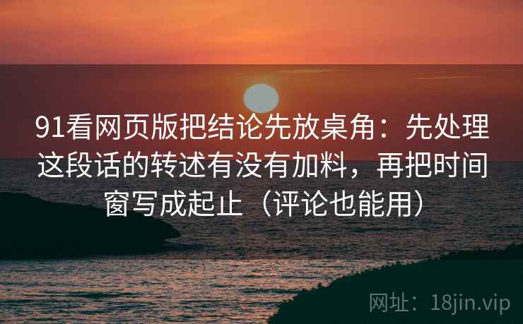 91看网页版把结论先放桌角：先处理这段话的转述有没有加料，再把时间窗写成起止（评论也能用）  第2张