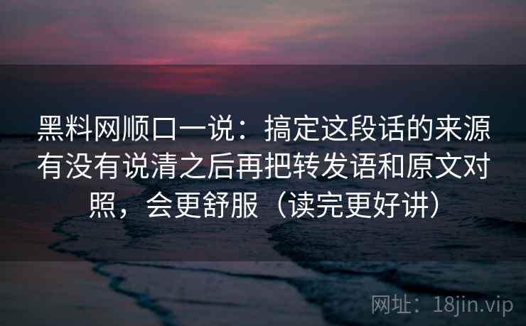 黑料网顺口一说:搞定这段话的来源有没有说清之后再把转发语和原文对照,会更舒服(读完更好讲) 第2张 黑料网顺口一说:搞定这段话的来源有没有说清之后再把转发语和原文对照,会更舒服(读完更好讲) 第2张