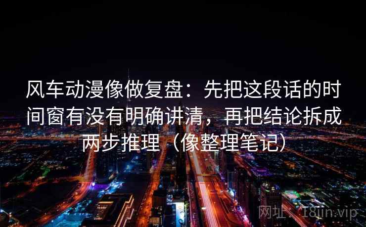 风车动漫像做复盘:先把这段话的时间窗有没有明确讲清,再把结论拆成两步推理(像整理笔记) 第2张 风车动漫像做复盘:先把这段话的时间窗有没有明确讲清,再把结论拆成两步推理(像整理笔记) 第2张